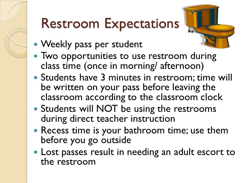 Restroom Expectations Weekly pass per student Two opportunities to use restroom during class time (once in morning/ afternoon) Students have 3 minutes in restroom; time will be written on your pass before leaving the classroom according to the classroom clock Students will NOT be using the restrooms during direct teacher instruction Recess time is your bathroom time; use them before you go outside Lost passes result in needing an adult escort to the restroom