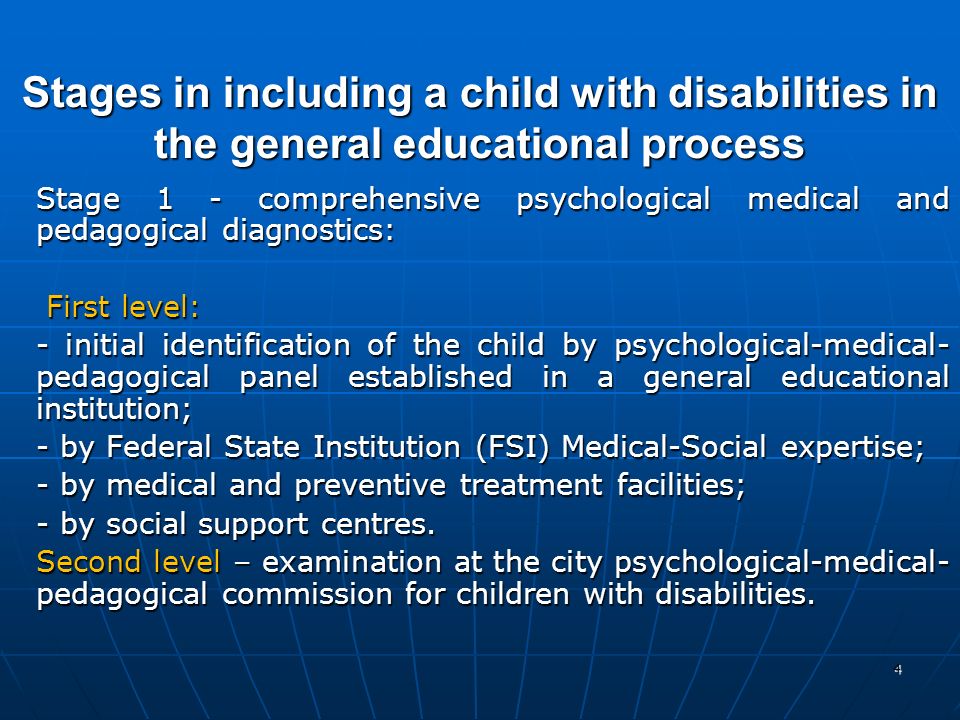 4 Stages in including a child with disabilities in the general educational process Stage 1 - comprehensive psychological medical and pedagogical diagnostics: First level: First level: - initial identification of the child by psychological-medical- pedagogical panel established in a general educational institution; - by Federal State Institution (FSI) Medical-Social expertise; - by medical and preventive treatment facilities; - by social support centres.