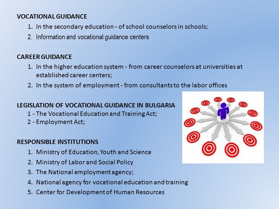 VOCATIONAL GUIDANCE 1.In the secondary education - of school counselors in schools; 2.Information and vocational guidance centers CAREER GUIDANCE 1.In the higher education system - from career counselors at universities at established career centers; 2.In the system of employment - from consultants to the labor offices LEGISLATION OF VOCATIONAL GUIDANCE IN BULGARIA 1 - The Vocational Education and Training Act; 2 - Employment Act; RESPONSIBLE INSTITUTIONS 1.Ministry of Education, Youth and Science 2.Ministry of Labor and Social Policy 3.The National employment agency; 4.National agency for vocational education and training 5.Center for Development of Human Resources